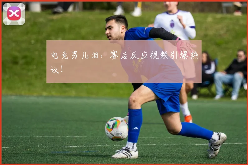 电竞男儿泪，赛后反应视频引爆热议！
