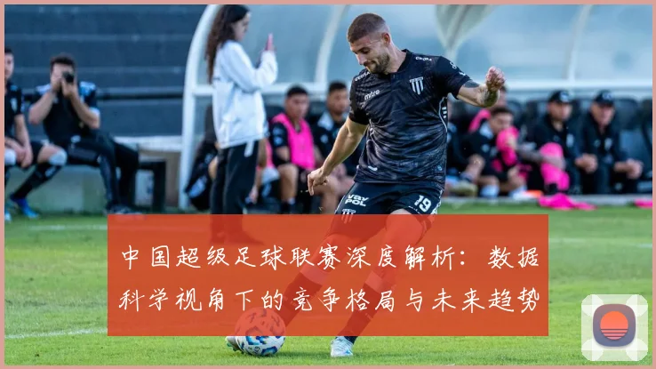 中国超级足球联赛深度解析:数据科学视角下的竞争格局与未来趋势