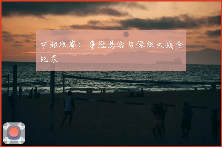 中超联赛:争冠悬念与保级大战全纪录