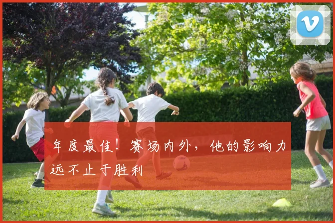 年度最佳!赛场内外,他的影响力远不止于胜利