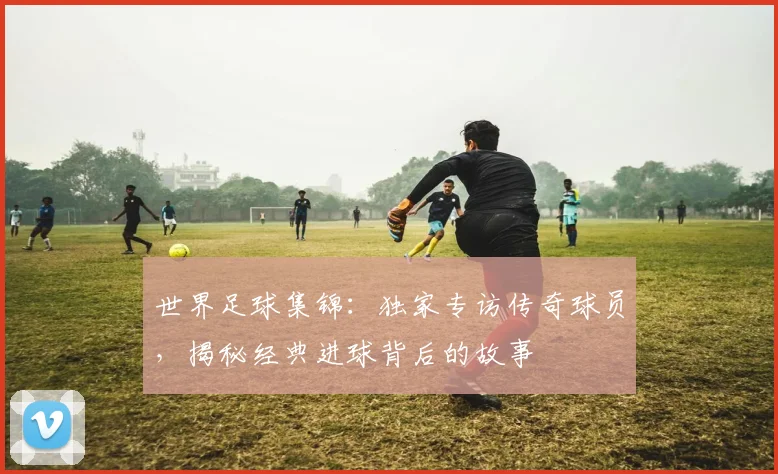 世界足球集锦：独家专访传奇球员，揭秘经典进球背后的故事