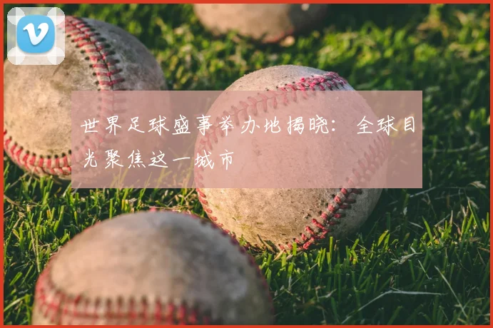 世界足球盛事举办地揭晓:全球目光聚焦这一城市