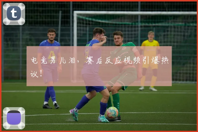 电竞男儿泪，赛后反应视频引爆热议！