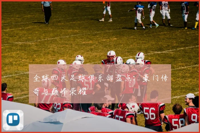 全球四大足球俱乐部盘点:豪门传奇与巅峰荣耀