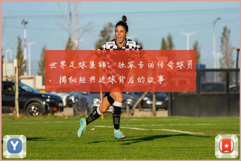 世界足球集锦:独家专访传奇球员,揭秘经典进球背后的故事